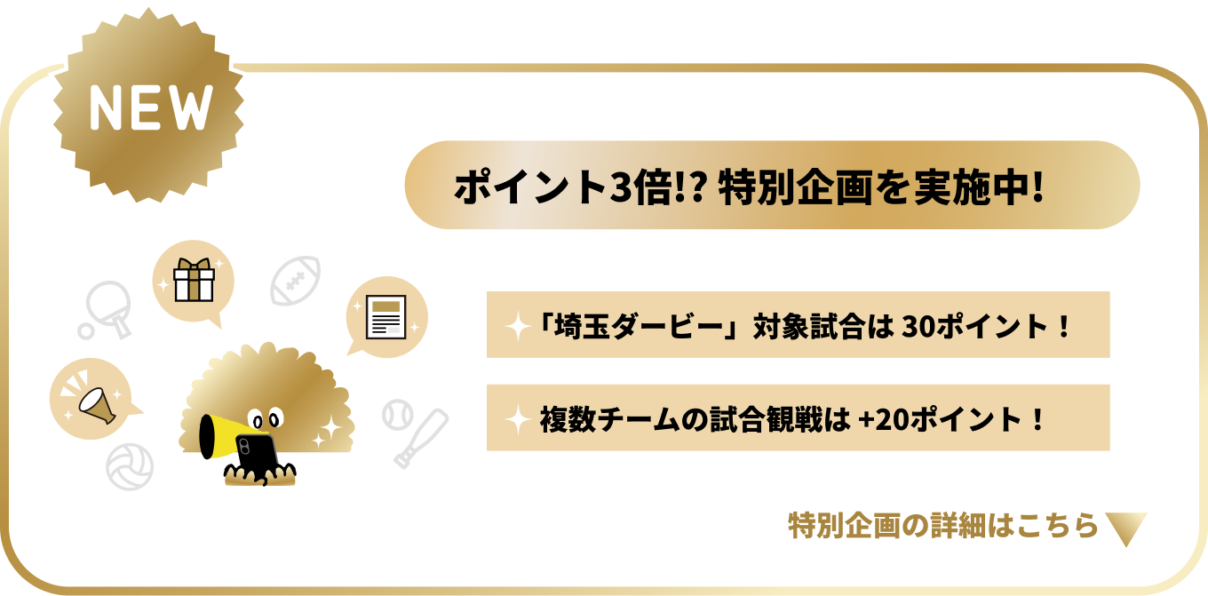 NEW　ポイント3倍！？特別企画を実施中！「埼玉ダービー」対象試合は30ポイント！複数チームの試合観戦でポイントアップ！特別企画の詳細はこちら