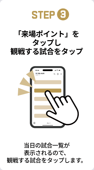 STEP3：「来場ポイント」をタップし観戦する試合をタップ。当日の試合一覧が表示されるので、観戦する試合をタップします。